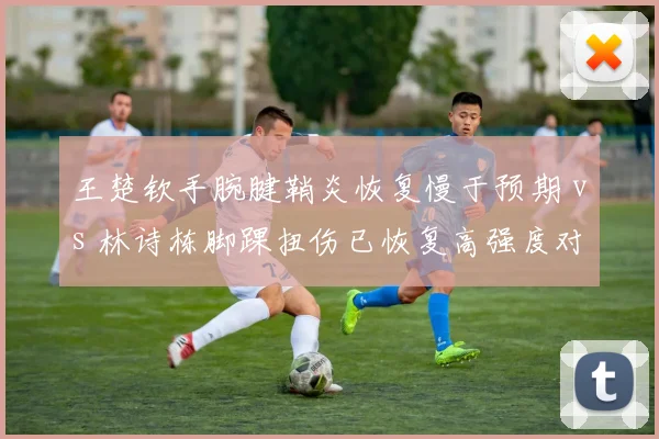王楚钦手腕腱鞘炎恢复慢于预期 vs 林诗栋脚踝扭伤已恢复高强度对抗，国乒新生代伤病管理策略截然不同