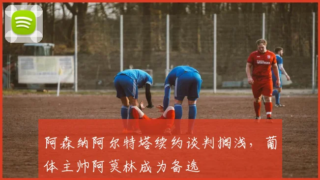 阿森纳阿尔特塔续约谈判搁浅，葡体主帅阿莫林成为备选