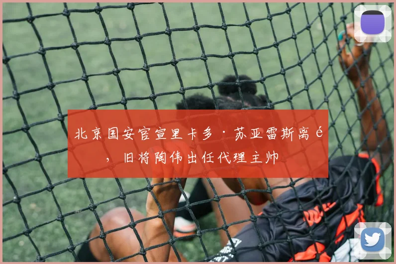 北京国安官宣里卡多·苏亚雷斯离队，旧将陶伟出任代理主帅