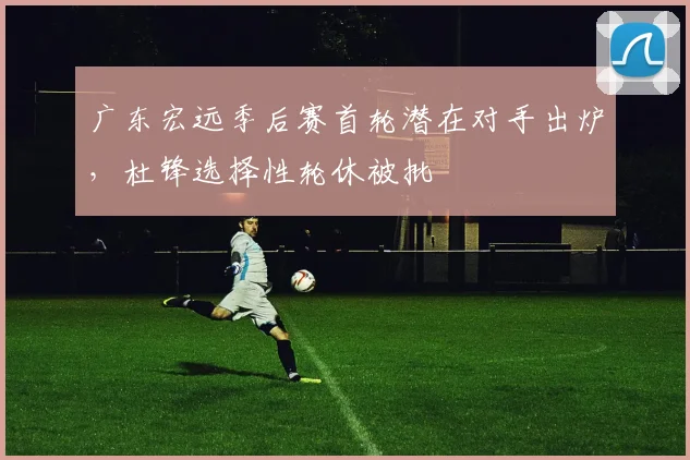 广东宏远季后赛首轮潜在对手出炉，杜锋选择性轮休被批