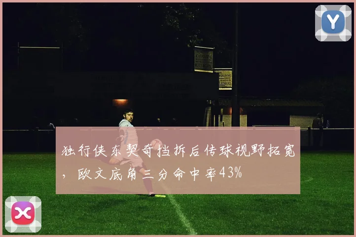 独行侠东契奇挡拆后传球视野拓宽，欧文底角三分命中率43%