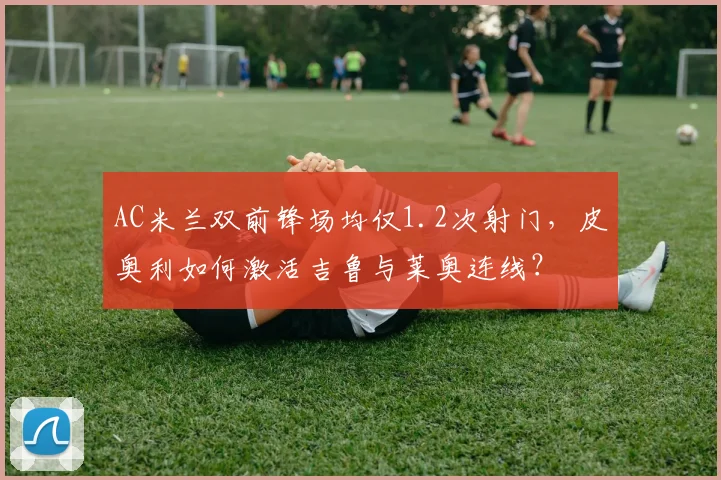 AC米兰双前锋场均仅1.2次射门，皮奥利如何激活吉鲁与莱奥连线？