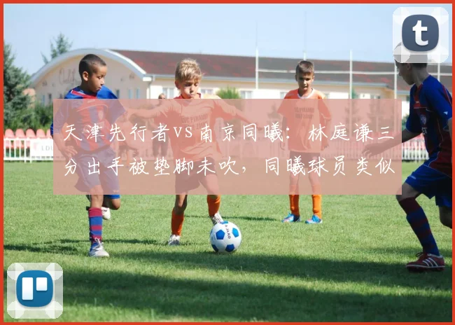 天津先行者vs南京同曦：林庭谦三分出手被垫脚未吹，同曦球员类似动作却被录像回放追罚